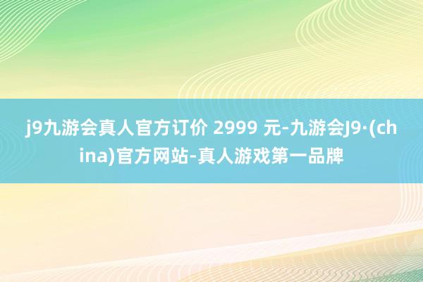 j9九游会真人官方订价 2999 元-九游会J9·(china)官方网站-真人游戏第一品牌