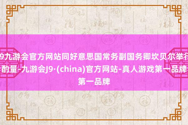 j9九游会官方网站同好意思国常务副国务卿坎贝尔举行酌量-九游会J9·(china)官方网站-真人游戏第一品牌