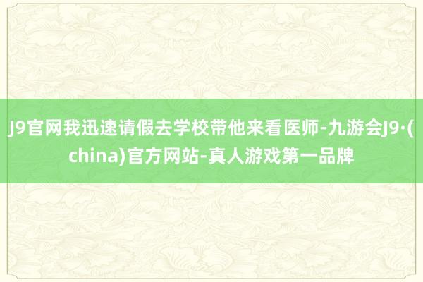 J9官网我迅速请假去学校带他来看医师-九游会J9·(china)官方网站-真人游戏第一品牌