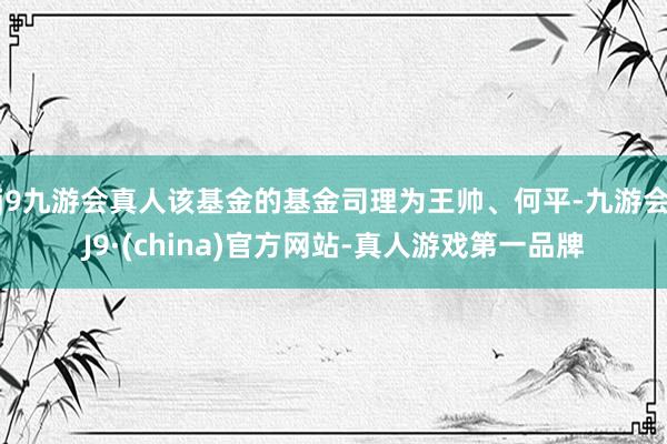 j9九游会真人该基金的基金司理为王帅、何平-九游会J9·(china)官方网站-真人游戏第一品牌