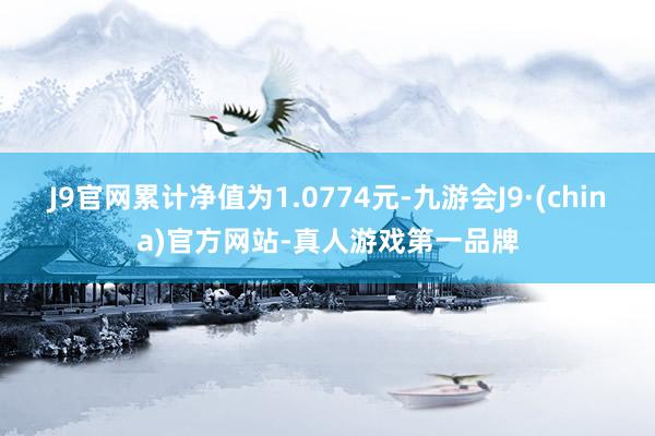 J9官网累计净值为1.0774元-九游会J9·(china)官方网站-真人游戏第一品牌