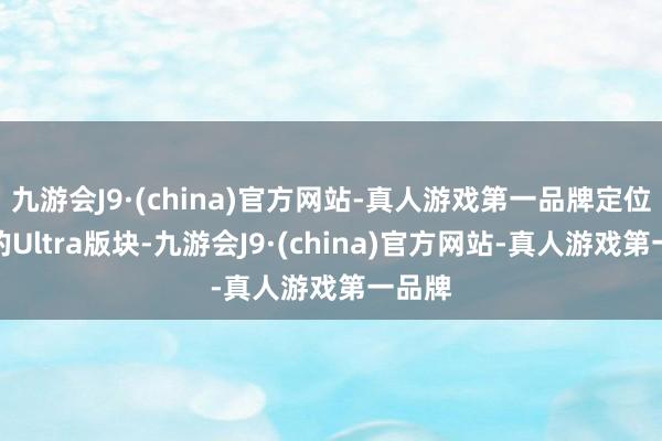 九游会J9·(china)官方网站-真人游戏第一品牌定位最高的Ultra版块-九游会J9·(china)官方网站-真人游戏第一品牌