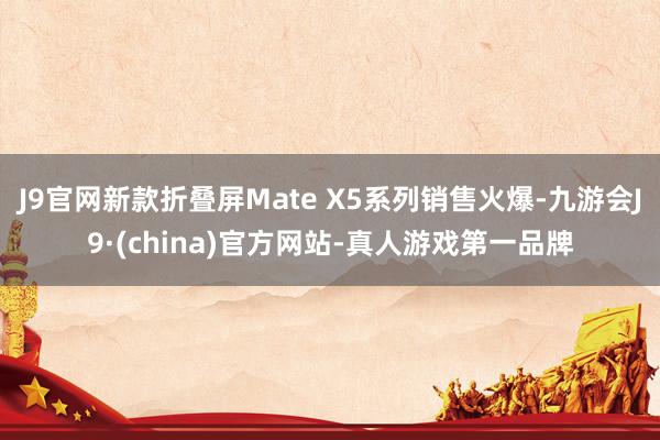 J9官网新款折叠屏Mate X5系列销售火爆-九游会J9·(china)官方网站-真人游戏第一品牌