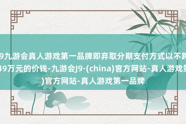 j9九游会真人游戏第一品牌即弃取分期支付方式以不跨越780.49万元的价钱-九游会J9·(china)官方网站-真人游戏第一品牌