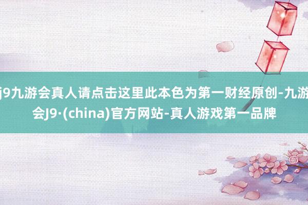 j9九游会真人请点击这里此本色为第一财经原创-九游会J9·(china)官方网站-真人游戏第一品牌