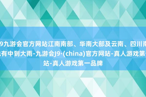 j9九游会官方网站江南南部、华南大部及云南、四川南部等地有中到大雨-九游会J9·(china)官方网站-真人游戏第一品牌