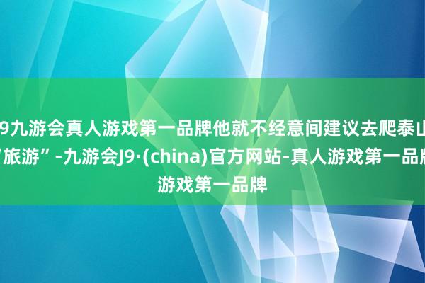 j9九游会真人游戏第一品牌他就不经意间建议去爬泰山“旅游”-九游会J9·(china)官方网站-真人游戏第一品牌