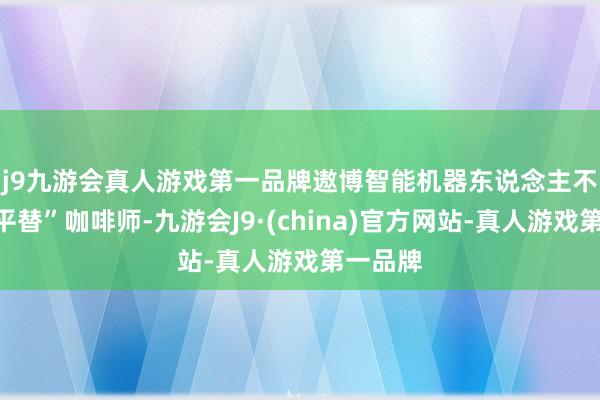 j9九游会真人游戏第一品牌　　遨博智能机器东说念主不啻能“平替”咖啡师-九游会J9·(china)官方网站-真人游戏第一品牌