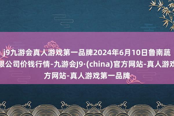 j9九游会真人游戏第一品牌2024年6月10日鲁南蔬菜产业有限公司价钱行情-九游会J9·(china)官方网站-真人游戏第一品牌