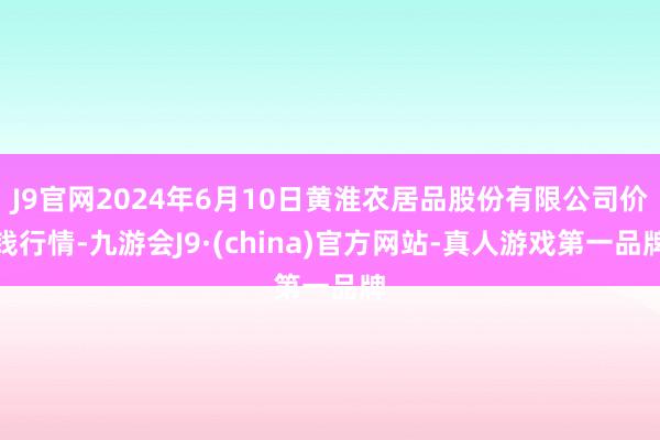 J9官网2024年6月10日黄淮农居品股份有限公司价钱行情-九游会J9·(china)官方网站-真人游戏第一品牌