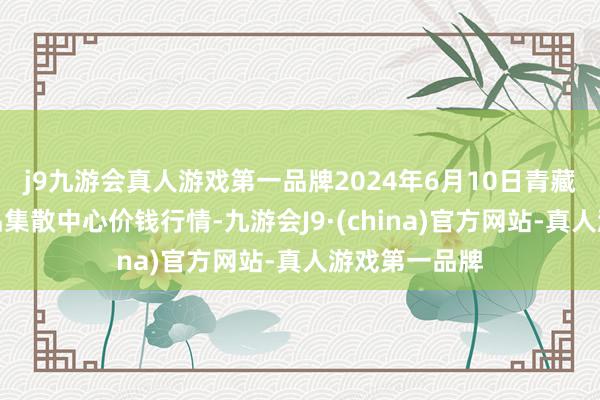 j9九游会真人游戏第一品牌2024年6月10日青藏高原农副居品集散中心价钱行情-九游会J9·(china)官方网站-真人游戏第一品牌