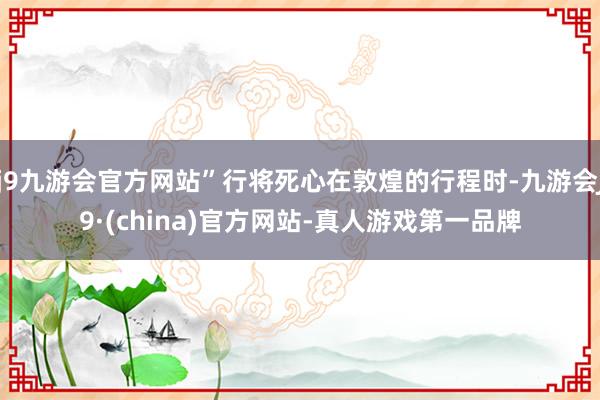 j9九游会官方网站”行将死心在敦煌的行程时-九游会J9·(china)官方网站-真人游戏第一品牌