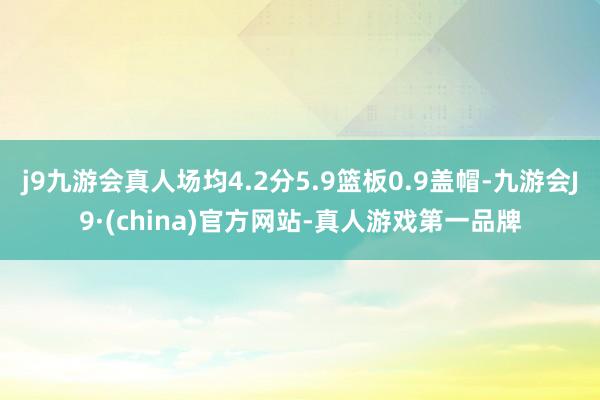 j9九游会真人场均4.2分5.9篮板0.9盖帽-九游会J9·(china)官方网站-真人游戏第一品牌