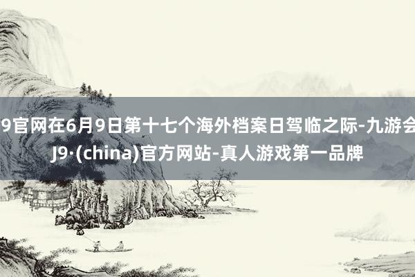 J9官网在6月9日第十七个海外档案日驾临之际-九游会J9·(china)官方网站-真人游戏第一品牌