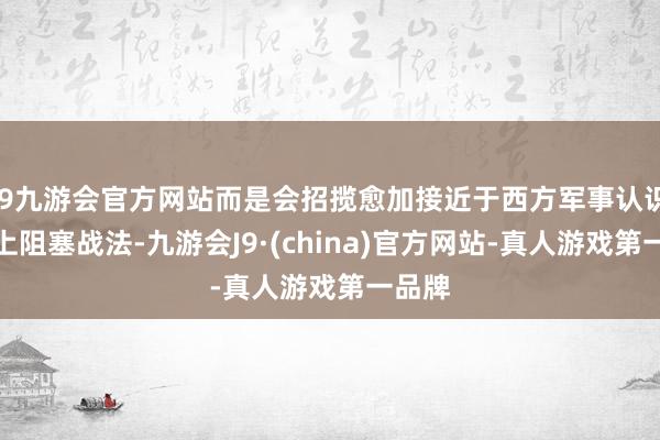 j9九游会官方网站而是会招揽愈加接近于西方军事认识的海上阻塞战法-九游会J9·(china)官方网站-真人游戏第一品牌