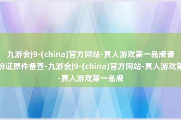 九游会J9·(china)官方网站-真人游戏第一品牌请佩戴身份证原件备查-九游会J9·(china)官方网站-真人游戏第一品牌