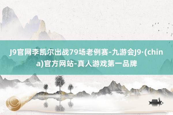 J9官网李凯尔出战79场老例赛-九游会J9·(china)官方网站-真人游戏第一品牌