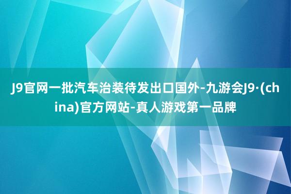 J9官网一批汽车治装待发出口国外-九游会J9·(china)官方网站-真人游戏第一品牌