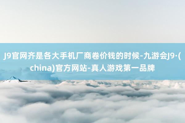 J9官网齐是各大手机厂商卷价钱的时候-九游会J9·(china)官方网站-真人游戏第一品牌