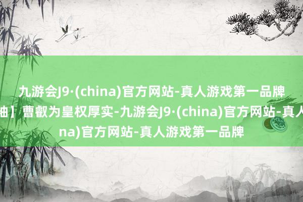 九游会J9·(china)官方网站-真人游戏第一品牌司马懿撺拳拢袖】曹叡为皇权厚实-九游会J9·(china)官方网站-真人游戏第一品牌