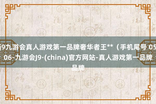 j9九游会真人游戏第一品牌奢华者王**（手机尾号 0506-九游会J9·(china)官方网站-真人游戏第一品牌