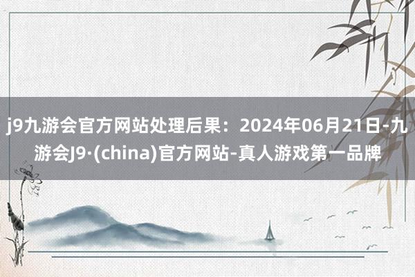 j9九游会官方网站处理后果：2024年06月21日-九游会J9·(china)官方网站-真人游戏第一品牌