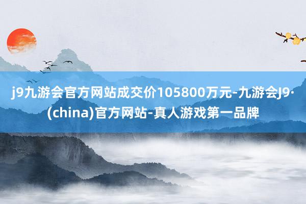 j9九游会官方网站成交价105800万元-九游会J9·(china)官方网站-真人游戏第一品牌