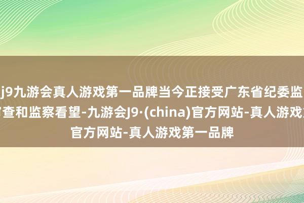 j9九游会真人游戏第一品牌当今正接受广东省纪委监委步骤审查和监察看望-九游会J9·(china)官方网站-真人游戏第一品牌