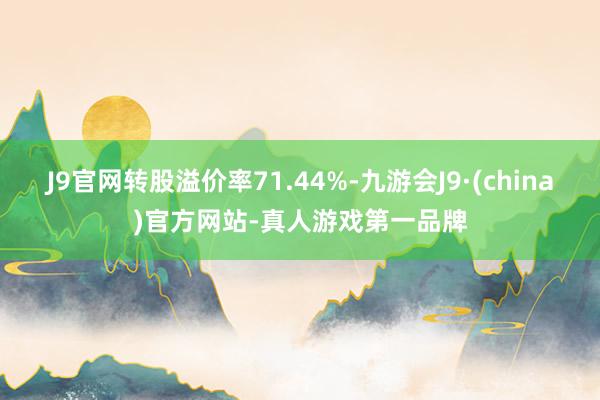 J9官网转股溢价率71.44%-九游会J9·(china)官方网站-真人游戏第一品牌