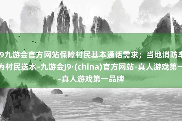 j9九游会官方网站保障村民基本通话需求；当地消防车持续为村民送水-九游会J9·(china)官方网站-真人游戏第一品牌