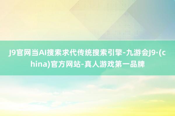 J9官网　　当AI搜索求代传统搜索引擎-九游会J9·(china)官方网站-真人游戏第一品牌