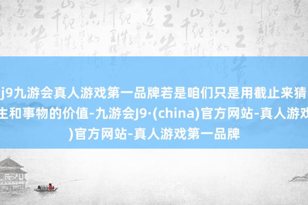 j9九游会真人游戏第一品牌若是咱们只是用截止来猜测东谈主生和事物的价值-九游会J9·(china)官方网站-真人游戏第一品牌