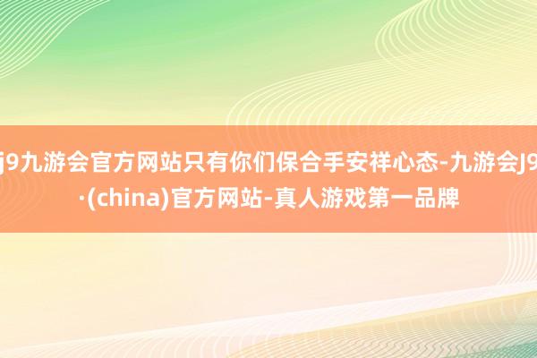 j9九游会官方网站只有你们保合手安祥心态-九游会J9·(china)官方网站-真人游戏第一品牌