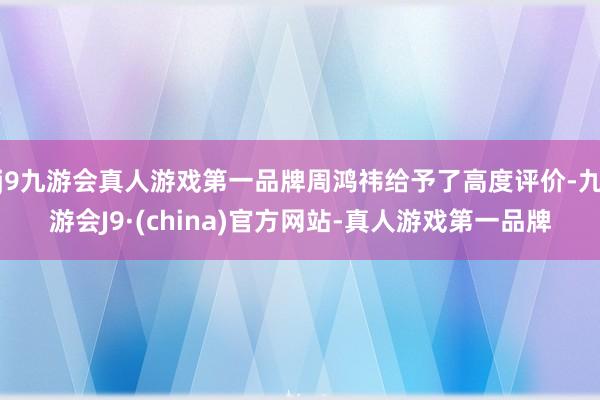 j9九游会真人游戏第一品牌周鸿祎给予了高度评价-九游会J9·(china)官方网站-真人游戏第一品牌