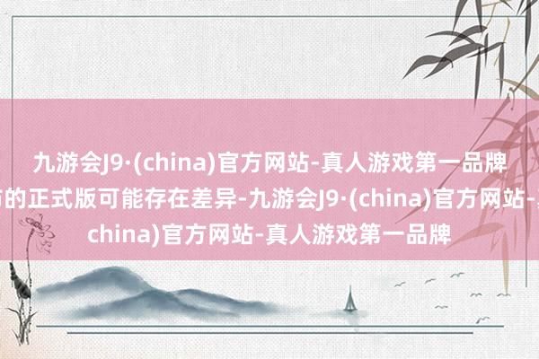 九游会J9·(china)官方网站-真人游戏第一品牌其体验与最终发布的正式版可能存在差异-九游会J9·(china)官方网站-真人游戏第一品牌