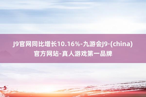 J9官网同比增长10.16%-九游会J9·(china)官方网站-真人游戏第一品牌