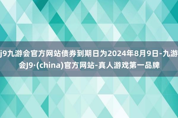 j9九游会官方网站债券到期日为2024年8月9日-九游会J9·(china)官方网站-真人游戏第一品牌