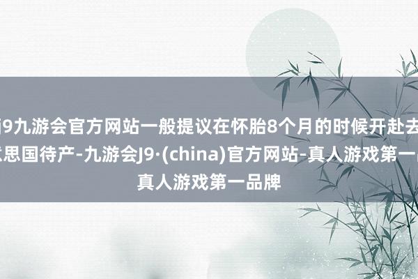 j9九游会官方网站一般提议在怀胎8个月的时候开赴去好意思国待产-九游会J9·(china)官方网站-真人游戏第一品牌