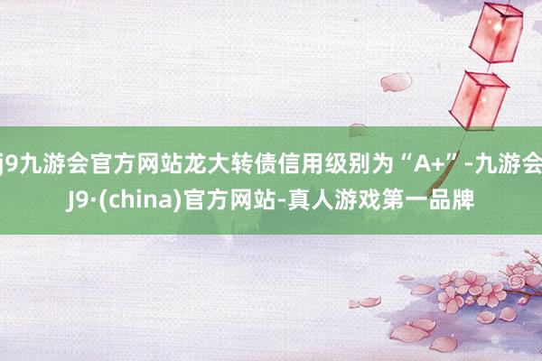 j9九游会官方网站龙大转债信用级别为“A+”-九游会J9·(china)官方网站-真人游戏第一品牌