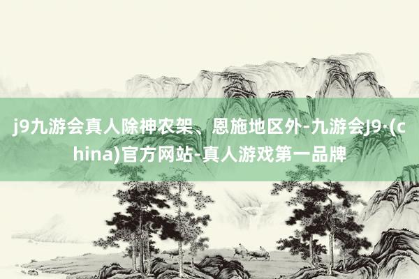 j9九游会真人除神农架、恩施地区外-九游会J9·(china)官方网站-真人游戏第一品牌