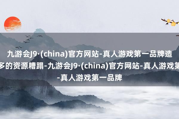 九游会J9·(china)官方网站-真人游戏第一品牌造成了繁多的资源糟蹋-九游会J9·(china)官方网站-真人游戏第一品牌