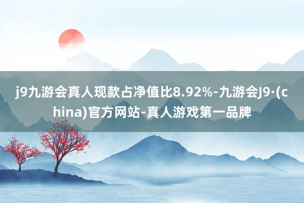 j9九游会真人现款占净值比8.92%-九游会J9·(china)官方网站-真人游戏第一品牌