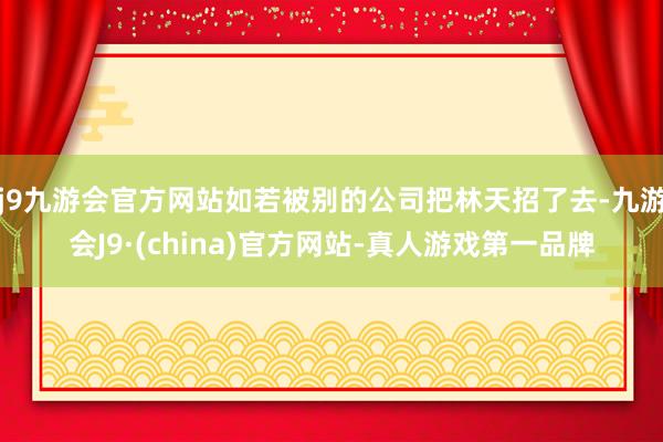 j9九游会官方网站如若被别的公司把林天招了去-九游会J9·(china)官方网站-真人游戏第一品牌