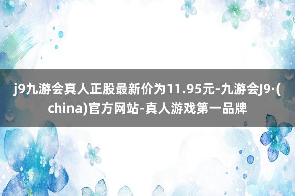 j9九游会真人正股最新价为11.95元-九游会J9·(china)官方网站-真人游戏第一品牌