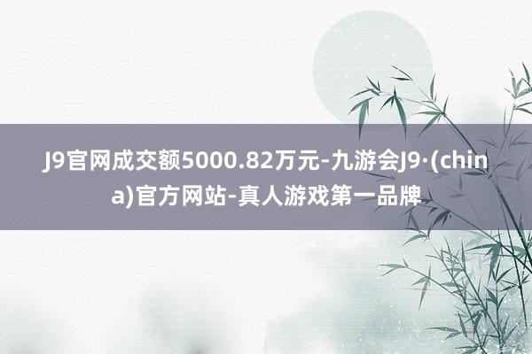 J9官网成交额5000.82万元-九游会J9·(china)官方网站-真人游戏第一品牌