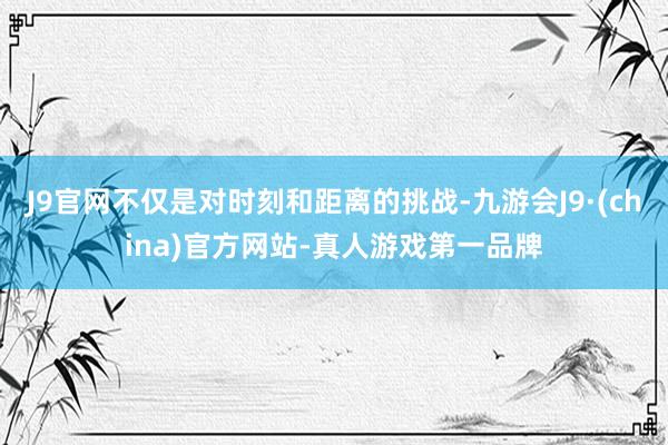 J9官网不仅是对时刻和距离的挑战-九游会J9·(china)官方网站-真人游戏第一品牌