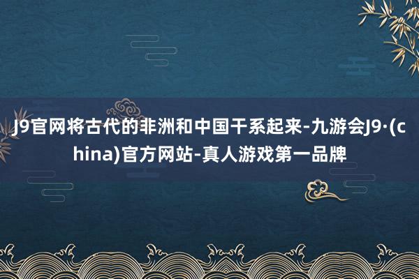 J9官网将古代的非洲和中国干系起来-九游会J9·(china)官方网站-真人游戏第一品牌