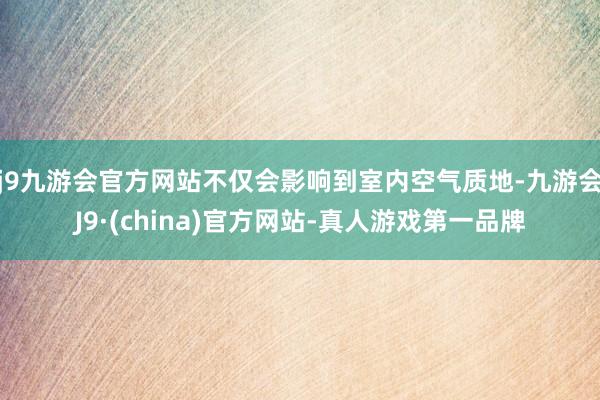 j9九游会官方网站不仅会影响到室内空气质地-九游会J9·(china)官方网站-真人游戏第一品牌