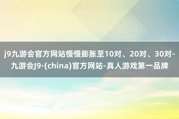 j9九游会官方网站慢慢膨胀至10对、20对、30对-九游会J9·(china)官方网站-真人游戏第一品牌