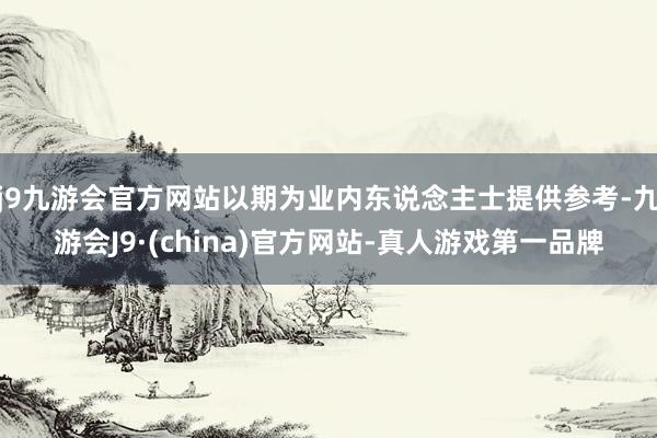 j9九游会官方网站以期为业内东说念主士提供参考-九游会J9·(china)官方网站-真人游戏第一品牌